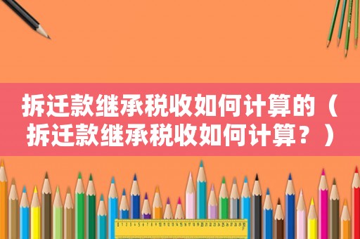 拆遷款繼承稅收如何計算的（拆遷款繼承稅收如何計算？）