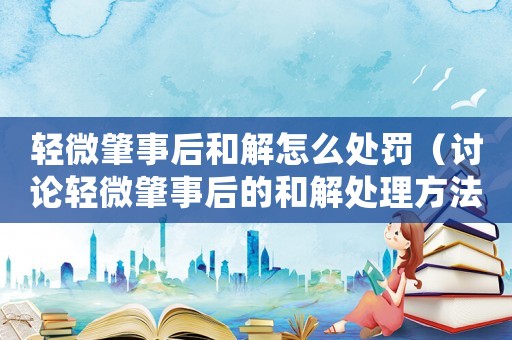 輕微肇事后和解怎么處罰（討論輕微肇事后的和解處理方法）