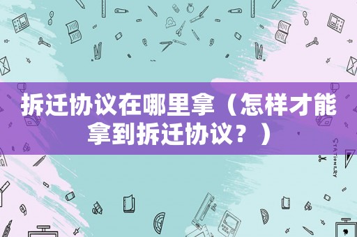 拆遷協議在哪里拿（怎樣才能拿到拆遷協議？）