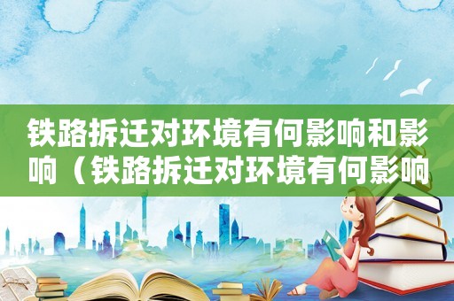 鐵路拆遷對(duì)環(huán)境有何影響和影響（鐵路拆遷對(duì)環(huán)境有何影響？）