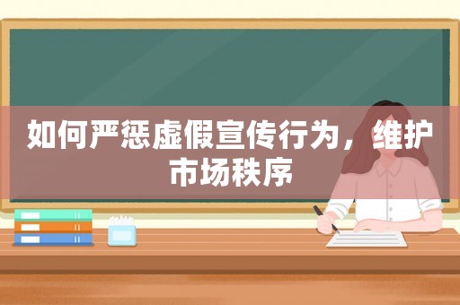 如何嚴懲虛假宣傳行為，維護市場秩序