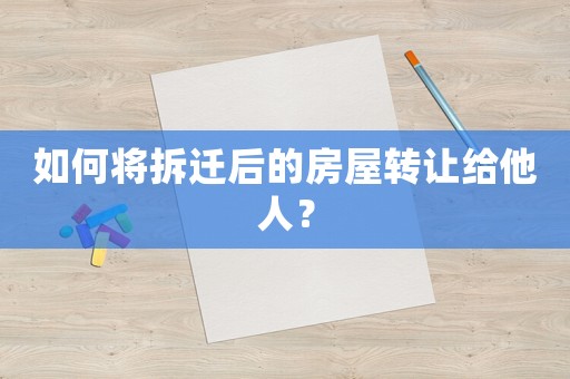 如何將拆遷后的房屋轉讓給他人？