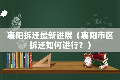 襄陽拆遷最新進展（襄陽市區拆遷如何進行？）