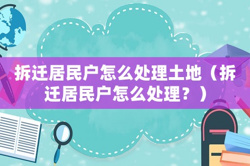 拆遷居民戶怎么處理土地（拆遷居民戶怎么處理？）