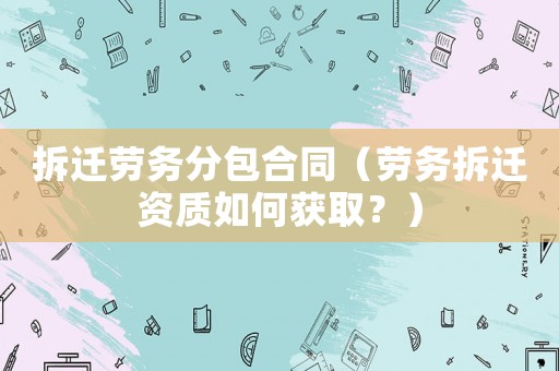 拆遷勞務分包合同（勞務拆遷資質如何獲取？）