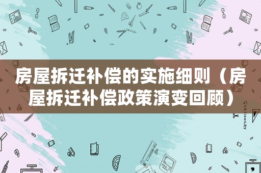房屋拆遷補償的實施細則（房屋拆遷補償政策演變回顧）
