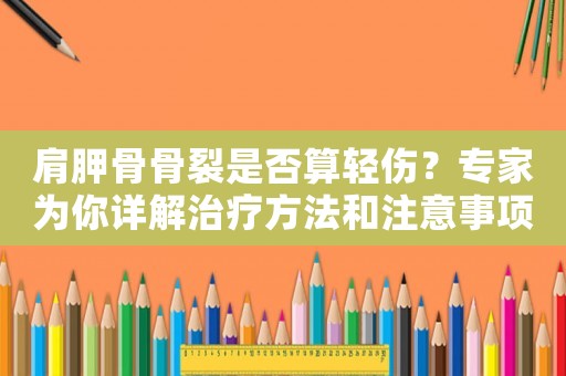 肩胛骨骨裂是否算輕傷？專家為你詳解治療方法和注意事項