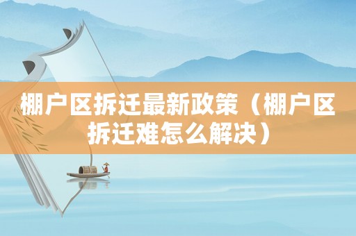 棚戶區(qū)拆遷最新政策（棚戶區(qū)拆遷難怎么解決）