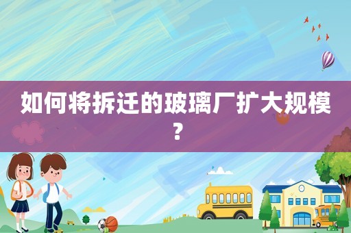 如何將拆遷的玻璃廠擴大規(guī)模？