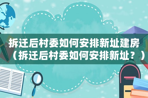 拆遷后村委如何安排新址建房（拆遷后村委如何安排新址？）