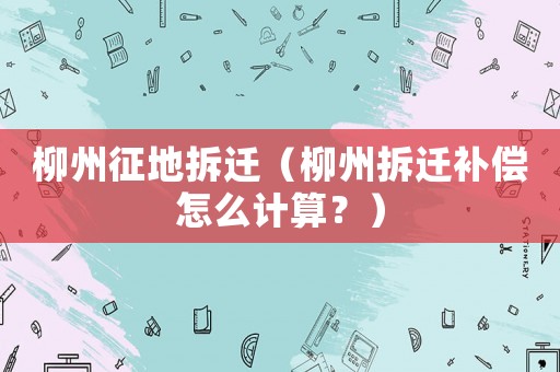 柳州征地拆遷（柳州拆遷補(bǔ)償怎么計(jì)算？）