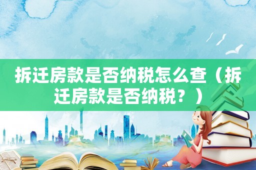 拆遷房款是否納稅怎么查（拆遷房款是否納稅？）