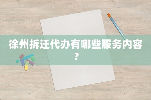 徐州拆遷代辦有哪些服務內容？