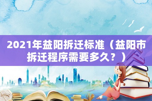 2021年益陽拆遷標準（益陽市拆遷程序需要多久？）