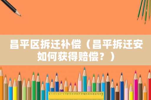 昌平區拆遷補償（昌平拆遷安如何獲得賠償？）