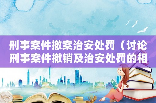 刑事案件撤案治安處罰（討論刑事案件撤銷及治安處罰的相關(guān)問題）