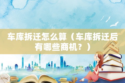車庫拆遷怎么算（車庫拆遷后有哪些商機(jī)？）