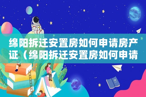 綿陽拆遷安置房如何申請房產證（綿陽拆遷安置房如何申請？）