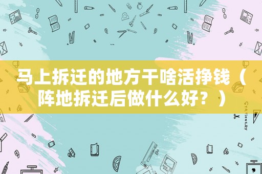 馬上拆遷的地方干啥活掙錢（陣地拆遷后做什么好？）
