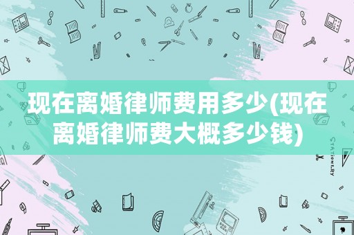 現在離婚律師費用多少(現在離婚律師費大概多少錢)
