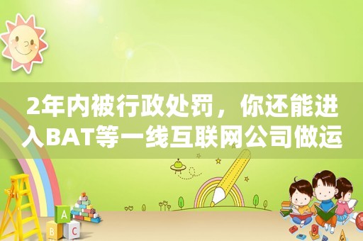 2年內(nèi)被行政處罰，你還能進(jìn)入BAT等一線互聯(lián)網(wǎng)公司做運(yùn)營(yíng)嗎？