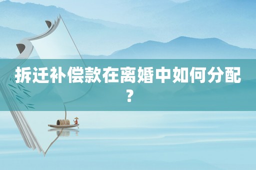 拆遷補償款在離婚中如何分配？