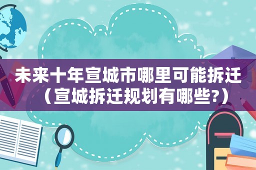 未來(lái)十年宣城市哪里可能拆遷（宣城拆遷規(guī)劃有哪些?）