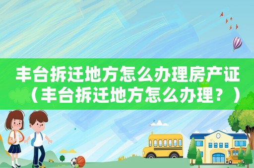 豐臺(tái)拆遷地方怎么辦理房產(chǎn)證（豐臺(tái)拆遷地方怎么辦理？）
