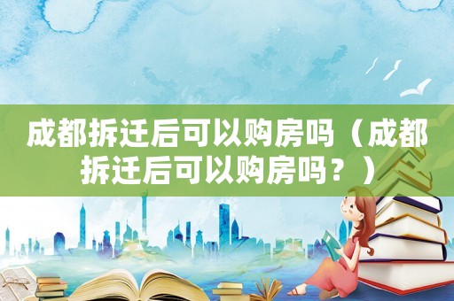 成都拆遷后可以購房嗎（成都拆遷后可以購房嗎？）