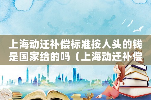 上海動遷補償標準按人頭的錢是國家給的嗎（上海動遷補償標準）