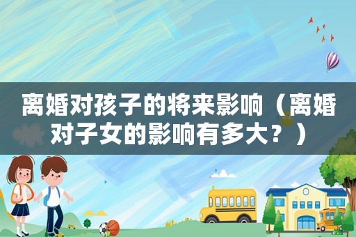 離婚對孩子的將來影響（離婚對子女的影響有多大？）