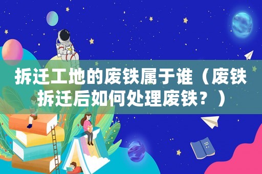 拆遷工地的廢鐵屬于誰（廢鐵拆遷后如何處理廢鐵？）