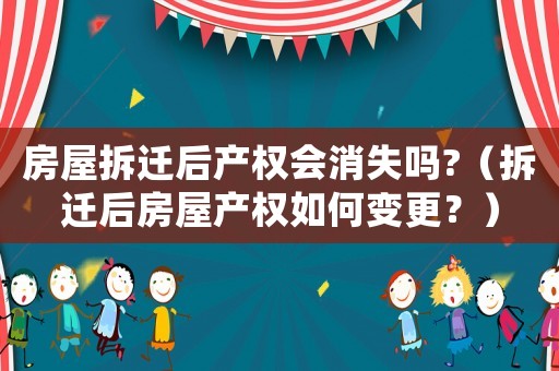 房屋拆遷后產權會消失嗎?（拆遷后房屋產權如何變更？）