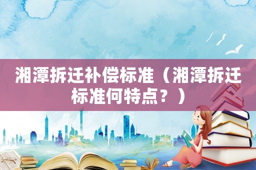 湘潭拆遷補償標準（湘潭拆遷標準何特點？）