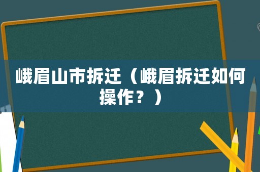 峨眉山市拆遷（峨眉拆遷如何操作？）