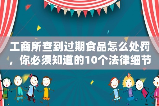工商所查到過期食品怎么處罰，你必須知道的10個法律細節