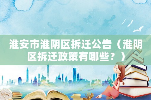 淮安市淮陰區(qū)拆遷公告（淮陰區(qū)拆遷政策有哪些？）