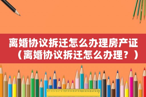 離婚協議拆遷怎么辦理房產證（離婚協議拆遷怎么辦理？）