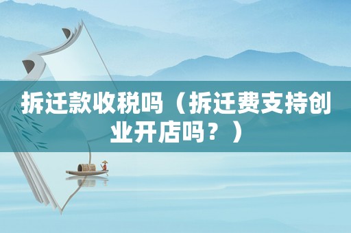 拆遷款收稅嗎（拆遷費支持創業開店嗎？）