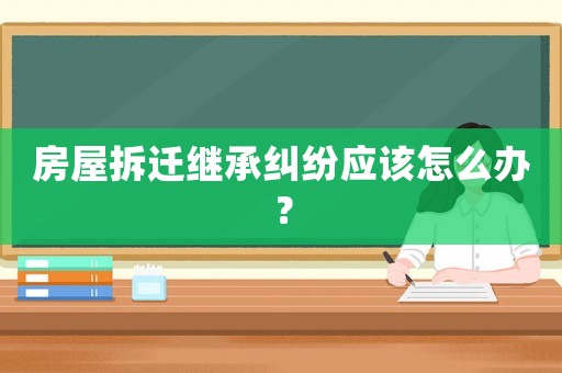 房屋拆遷繼承糾紛應該怎么辦？