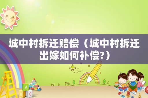城中村拆遷賠償（城中村拆遷出嫁如何補償?）