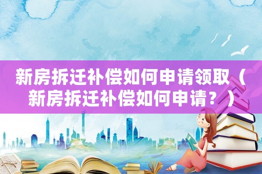 新房拆遷補償如何申請領取（新房拆遷補償如何申請？）