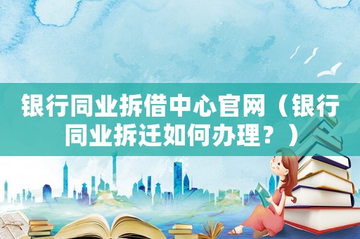 銀行同業拆借中心官網（銀行同業拆遷如何辦理？）
