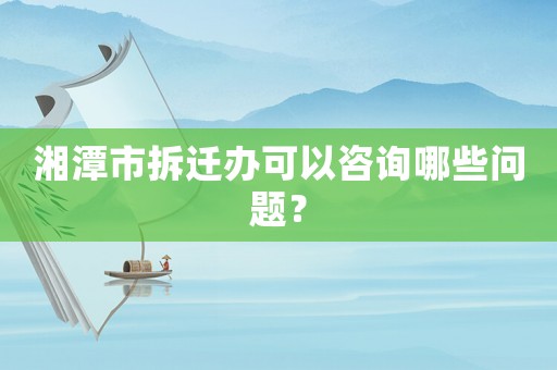 湘潭市拆遷辦可以咨詢哪些問題？