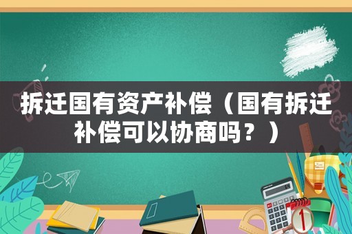 拆遷國有資產補償（國有拆遷補償可以協商嗎？）