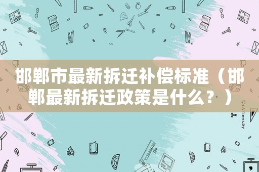 邯鄲市最新拆遷補償標準（邯鄲最新拆遷政策是什么？）