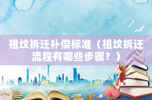 祖墳拆遷補償標準（祖墳拆遷流程有哪些步驟？）