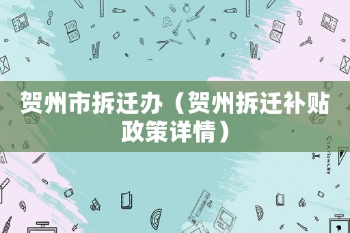 賀州市拆遷辦（賀州拆遷補貼政策詳情）