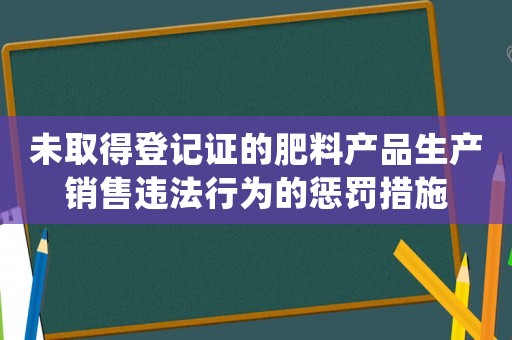 未取得登記證的肥料產(chǎn)品生產(chǎn)銷售違法行為的懲罰措施
