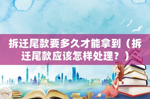 拆遷尾款要多久才能拿到（拆遷尾款應該怎樣處理？）